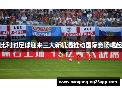 比利时足球迎来三大新机遇推动国际赛场崛起