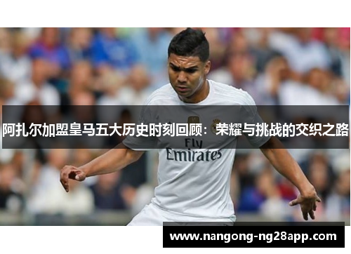 阿扎尔加盟皇马五大历史时刻回顾：荣耀与挑战的交织之路